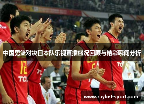 中国男篮对决日本队乐视直播盛况回顾与精彩瞬间分析